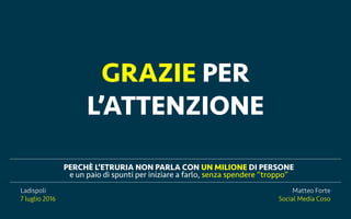 Ladispoli, 7 luglio 2016 matteoforte.com
PERCH? LETRURIA NON PARLA CON UN MILIONE DI PERSONE
e un paio di spunti per iniziare a farlo, senza spendere troppo
Matteo Forte
Social Media Coso
Ladispoli
7 luglio 2016
GRAZIE PER
LATTENZIONE
 