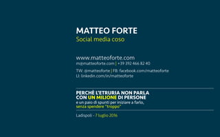 Ladispoli, 7 luglio 2016 matteoforte.com
PERCH? LETRURIA NON PARLA
CON UN MILIONE DI PERSONE
e un paio di spunti per iniziare a farlo,
senza spendere troppo
MATTEO FORTE
Social media coso
Ladispoli - 7 luglio 2016
www.matteoforte.com
m@matteoforte.com | +39 392 466 82 40
TW: @matteoforte | FB: facebook.com/matteoforte
LI: linkedin.com/in/matteoforte
 