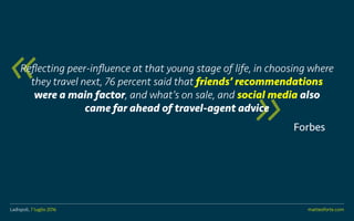 Ladispoli, 7 luglio 2016 matteoforte.com
Forbes
Reflecting peer-influence at that young stage of life, in choosing where
they travel next, 76 percent said that friends recommendations
were a main factor, and whats on sale, and social media also
came far ahead of travel-agent advice
Ladispoli, 7 luglio 2016 matteoforte.com
 