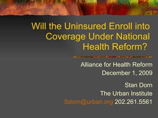 Will the Uninsured Enroll into Coverage Under National Health Reform?  Alliance for Health Reform December 1, 2009 Stan Dorn The Urban Institute [email_address]  202.261.5561 