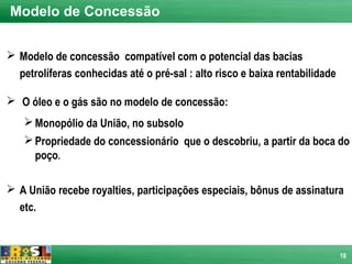 Modelo de Concessão


 Modelo de concessão compatível com o potencial das bacias
  petrolíferas conhecidas até o pré-sal : alto risco e baixa rentabilidade

 O óleo e o gás são no modelo de concessão:
    Monopólio da União, no subsolo
    Propriedade do concessionário que o descobriu, a partir da boca do
     poço.

 A União recebe royalties, participações especiais, bônus de assinatura
  etc.



                                                                             18
 