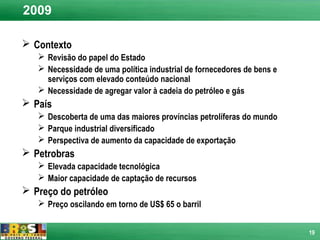 2009

 Contexto
    Revisão do papel do Estado
    Necessidade de uma política industrial de fornecedores de bens e
     serviços com elevado conteúdo nacional
    Necessidade de agregar valor à cadeia do petróleo e gás
 País
    Descoberta de uma das maiores províncias petrolíferas do mundo
    Parque industrial diversificado
    Perspectiva de aumento da capacidade de exportação
 Petrobras
    Elevada capacidade tecnológica
    Maior capacidade de captação de recursos
 Preço do petróleo
    Preço oscilando em torno de US$ 65 o barril


                                                                        19
 