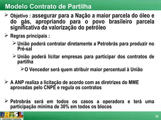 Modelo Contrato de Partilha
 Objetivo : assegurar para a Nação a maior parcela do óleo e
  do gás, apropriando para o povo brasileiro parcela
  significativa da valorização do petróleo
 Regras principais :
    União poderá contratar diretamente a Petrobrás para produzir no
     Pré-sal
    União poderá licitar empresas para participar dos contratos de
     partilha
      O Vencedor será quem atribuir maior percentual à União

 A ANP realiza a licitação de acordo com as diretrizes do MME
  aprovadas pelo CNPE e regula os contratos

 Petrobrás será em todos os casos a operadora e terá uma
  participação mínima de 30% em todos os blocos
                                                                       20
 
