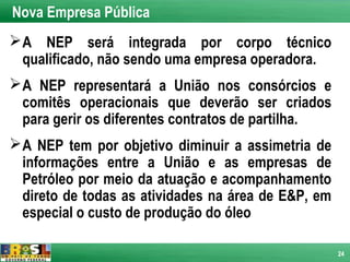 Nova Empresa Pública
 A NEP será integrada por corpo técnico
  qualificado, não sendo uma empresa operadora.
 A NEP representará a União nos consórcios e
  comitês operacionais que deverão ser criados
  para gerir os diferentes contratos de partilha.
 A NEP tem por objetivo diminuir a assimetria de
  informações entre a União e as empresas de
  Petróleo por meio da atuação e acompanhamento
  direto de todas as atividades na área de E&P, em
  especial o custo de produção do óleo

                                                     24
 