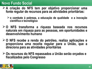 Novo Fundo Social
 A criação do NFS tem por objetivo proporcionar uma
  fonte regular de recursos para as atividades prioritárias:
    o combate à pobreza, a educação de qualidade e a inovação
     científica e tecnológica
 O NFS transforma a riqueza baseada nos recursos
  naturais em riqueza para as pessoas, em oportunidades e
  desenvolvimento humano
 O NFS recebe a renda do petróleo, realiza aplicações e
  proporciona uma receita regular para a União, que a
  direciona para as atividades prioritárias
 Os recursos do NFS repassados a União serão orçados e
  fiscalizados pelo Congresso

                                                                 25
 