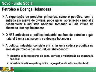 Novo Fundo Social
Petróleo e Doença Holandesa
 A exportação de produtos primários, como o petróleo, com a
  entrada excessiva de divisas, pode gerar apreciação cambial e
  desmantelar a indústria nacional, tornando o País vítima da
  chamada doença holandesa
 O NFS articulado a política industrial na área de petróleo e gás
  natural é uma vacina contra a doença holandesa
 A política industrial consiste em criar uma cadeia produtiva na
  área de petróleo e gás natural, estabelecendo:
    Indústria de fornecedores de bens, serviços e valorização da engenharia
     nacional
    Indústria de refino e petroquímica, agregadora de valor ao óleo bruto

                                                                           26
 