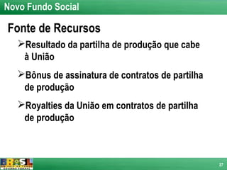 Novo Fundo Social

Fonte de Recursos
   Resultado da partilha de produção que cabe
    à União
   Bônus de assinatura de contratos de partilha
    de produção
   Royalties da União em contratos de partilha
    de produção



                                                   27
 