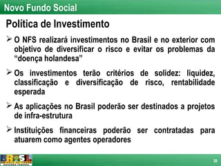 Novo Fundo Social
Política de Investimento
 O NFS realizará investimentos no Brasil e no exterior com
  objetivo de diversificar o risco e evitar os problemas da
  “doença holandesa”
 Os investimentos terão critérios de solidez: liquidez,
  classificação e diversificação de risco, rentabilidade
  esperada
 As aplicações no Brasil poderão ser destinados a projetos
  de infra-estrutura
 Instituições financeiras poderão ser contratadas para
  atuarem como agentes operadores

                                                          30
 