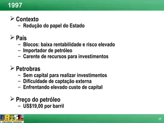1997
 Contexto
   – Redução do papel do Estado

 País
   – Blocos: baixa rentabilidade e risco elevado
   – Importador de petróleo
   – Carente de recursos para investimentos

 Petrobras
   – Sem capital para realizar investimentos
   – Dificuldade de captação externa
   – Enfrentando elevado custo de capital

 Preço do petróleo
   – US$19,00 por barril

                                                   17
 
