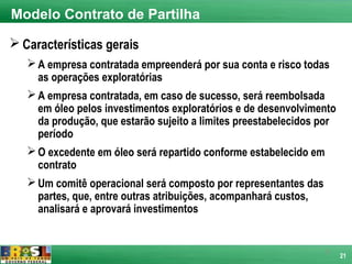 Modelo Contrato de Partilha

 Características gerais
    A empresa contratada empreenderá por sua conta e risco todas
     as operações exploratórias
    A empresa contratada, em caso de sucesso, será reembolsada
     em óleo pelos investimentos exploratórios e de desenvolvimento
     da produção, que estarão sujeito a limites preestabelecidos por
     período
    O excedente em óleo será repartido conforme estabelecido em
     contrato
    Um comitê operacional será composto por representantes das
     partes, que, entre outras atribuições, acompanhará custos,
     analisará e aprovará investimentos


                                                                 21
                                                                       21
 