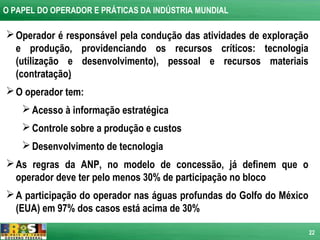 O PAPEL DO OPERADOR E PRÁTICAS DA INDÚSTRIA MUNDIAL

 Operador é responsável pela condução das atividades de exploração
  e produção, providenciando os recursos críticos: tecnologia
  (utilização e desenvolvimento), pessoal e recursos materiais
  (contratação)
 O operador tem:
     Acesso à informação estratégica
     Controle sobre a produção e custos
     Desenvolvimento de tecnologia
 As regras da ANP, no modelo de concessão, já definem que o
  operador deve ter pelo menos 30% de participação no bloco
 A participação do operador nas águas profundas do Golfo do México
  (EUA) em 97% dos casos está acima de 30%

                                                                      22
 