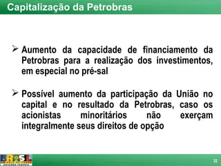 Capitalização da Petrobras



 Aumento da capacidade de financiamento da
  Petrobras para a realização dos investimentos,
  em especial no pré-sal

 Possível aumento da participação da União no
  capital e no resultado da Petrobras, caso os
  acionistas     minoritários     não  exerçam
  integralmente seus direitos de opção


                                                   32
 