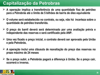 Capitalização da Petrobras
 A operação implica a transferência de uma quantidade fixa de petróleo
  para a Petrobrás até o limite de 5 bilhões de barris de óleo equivalente

 O volume será estabelecido no contrato, ou seja, não há incerteza sobre a
  quantidade de petróleo transferida.

 O preço do barril deverá será determinado por uma avaliação prévia e
  independente das reservas e será certificado pela ANP.

 Uma vez fixado o preço inicial, o contrato deverá ser aprovado pela União
  e pela Petrobrás.

 A operação inclui uma cláusula de reavaliação do preço das reservas no
  prazo máximo de 24 meses

 Se o preço subir, a Petrobrás pagará a diferença à União. Se o preço cair,
  ocorrerá o inverso.


                                                                               36
 