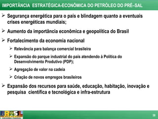 IMPORTÂNCIA ESTRATÉGICA-ECONÔMICA DO PETRÓLEO DO PRÉ–SAL

 Segurança energética para o país e blindagem quanto a eventuais
  crises energéticas mundiais;
 Aumento da importância econômica e geopolítica do Brasil
 Fortalecimento da economia nacional
    Relevância para balança comercial brasileira
    Expansão do parque industrial do país atendendo à Política do
     Desenvolvimento Produtivo (PDP);
    Agregação de valor na cadeia
    Criação de novos empregos brasileiros

 Expansão dos recursos para saúde, educação, habitação, inovação e
  pesquisa científica e tecnológica e infra-estrutura



                                                                      38
 