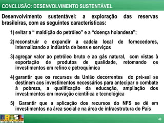 CONCLUSÃO: DESENVOLVIMENTO SUSTENTÁVEL
Desenvolvimento sustentável: a exploração              das       reservas
brasileiras, com as seguintes características:
   1) evitar a “ maldição do petróleo” e a “doença holandesa”;
   2) reconstruir e expandir a cadeia local de fornecedores,
      internalizando a indústria de bens e serviços
   3) agregar valor ao petróleo bruto e ao gás natural, com vistas à
      exportação de produtos de qualidade, retomando os
      investimentos em refino e petroquímica
   4) garantir que os recursos da União decorrentes do pré-sal se
      destinem aos investimentos necessários para antecipar o combate
      à pobreza, a qualificação da educação, ampliação dos
      investimentos em inovação científica e tecnológica
   5) Garantir que a aplicação dos recursos do NFS se dê em
     investimentos na área social e na área de infraestrutura do País
                                                                            40
 