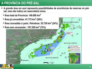 A PROVÍNCIA DO PRÉ-SAL
 A grande área em azul representa possibilidades de ocorrências de reservas no pré-
  sal, mas não indica um reservatório único.
 Área total da Província: 149.000 km²
 Área já concedidas: 41.772 km² (28%)
 Área concedida c/ partc. Petrobras: 35.739 km² (24%)
 Área sem concessão : 107.228 km² (72%)




                                                                                       4
 