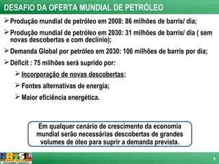 DESAFIO DA OFERTA MUNDIAL DE PETRÓLEO
 Produção mundial de petróleo em 2008: 86 milhões de barris/ dia;
 Produção mundial de petróleo em 2030: 31 milhões de barris/ dia ( sem
  novas descobertas e com declínio);
 Demanda Global por petróleo em 2030: 106 milhões de barris por dia;
 Déficit : 75 milhões será suprido por:
    Incorporação de novas descobertas;
    Fontes alternativas de energia;
    Maior eficiência energética.



           Em qualquer cenário de crescimento da economia
           mundial serão necessárias descobertas de grandes
            volumes de óleo para suprir a demanda prevista.

                                                                          9
 