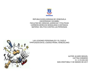 REPUBLICA BOLIVARIANA DE VENEZUELA
UNIVERSIDAD YACAMBU
FACULTAD DE CIENCIAS JURIDICAS Y POLITICAS
CARRERA DERECHO MODALIDAD A DISTANCIA
MATERIA: DELITOS CONTRA LAS PERSONAS
LAS LESIONES PERSONALES Y EL DUELO
TIPIFICADOS EN EL CODIGO PENAL VENEZOLANO
AUTOR: ALVARO MIGUEL
CATTINI CORDERO
C.I. V-19.353.330
SAN CRISTOBAL11 DE MARZO DE 2017
 