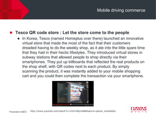 Mobile driving commerce




 Tesco QR code store : Let the store come to the people
    In Korea, Tesco (named Homeplus over there) launched an innovative
     virtual store that made the most of the fact that their customers
     dreaded having to do the weekly shop, as it ate into the little spare time
     that they had in their hectic lifestyles. They introduced virtual stores in
     subway stations that allowed people to shop directly via their
     smartphones. They put up billboards that reflected the real products on
     the shop shelf, with QR codes next to each product. By simply
     scanning the product, it was instantly added to your mobile shopping
     cart and you could then complete the transaction via your smartphone.




Presentation title⎢22   http://www.youtube.com/watch?v=nJVoYsBym88&feature=player_embedded
 