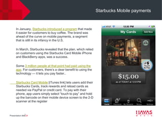 Starbucks Mobile payments



       In January, Starbucks introduced a program that made
       it easier for customers to buy coffee. The brand was
       ahead of the curve on mobile payments, a segment
       that is still in its infancy in the U.S.

       In March, Starbucks revealed that the plan, which relied
       on customers using the Starbucks Card Mobile iPhone
       and BlackBerry apps, was a success.

       Some 3 million people at that point had paid using the
       app. For customers, there’s a clear benefit to using the
       technology — it lets you pay faster..

       Starbucks Card Mobile [iTunes link] lets users add their
       Starbucks Cards, track rewards and reload cards as
       needed via PayPal or credit card. To pay with their
       phone, app users simply select “touch to pay” and hold
       up the barcode on their mobile device screen to the 2-D
       scanner at the register



Presentation title⎢24
 