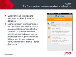 Quick
                        The first advertiser using geolocalisation in Belgium



 Quick lance une campagne
  nationale sur FourSquare en
  Belgique.
 Les “nouveaux” clients ainsi que
  les clients les plus loyaux seront
  récompensés: un menu offert à
  l’achat d’un premier menu ou
  encore un cheeseburger lors du
  premier check-in. pour les clients
  fidèles, lors de leur troisième
  visite, un menu est offert à l’achat
  d’un menu.



Presentation title⎢26
 