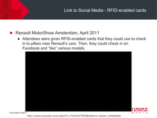 Link to Social Media - RFID-enabled cards




 Renault MotorShow Amsterdam, April 2011
    Attendees were given RFID-enabled cards that they could use to check
     in to pillars near Renault’s cars. Then, they could check in on
     Facebook and “like” various models.




Presentation title⎢27
                    http://www.youtube.com/watch?v=TfwKJ97T9C0&feature=player_embedded
 