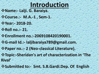 Introduction
Name:- Lalji. G. Baraiya.
Course.:- M.A.-1 , Sem-1.
Year:- 2018-20.
Roll no.:- 21.
Enrollment no.:-2069108420190001.
G-mail Id.:- laljibaraiya789@gmail.com.
Paper no.:- 2 (Neo-classical Literature).
Topic:-Sheridan's art of characterization in ‘The
Rival’
Submitted to:- Smt. S.B.Gardi.Dep. Of English
 
