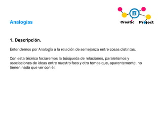 Analogías 1. Descripción. Entendemos por Analogía a la relación de semejanza entre cosas distintas. Con esta técnica forzaremos la búsqueda de relaciones, paralelismos y asociaciones de ideas entre nuestro foco y otro temas que, aparentemente, no tienen nada que ver con él. 