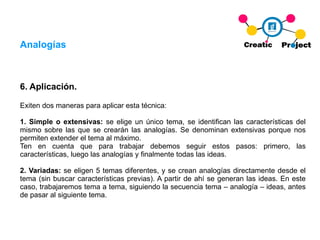 Analogías 6. Aplicación. Exiten dos maneras para aplicar esta técnica: 1. Simple o extensivas:  se elige un único tema, se identifican las características del mismo sobre las que se crearán las analogías. Se denominan extensivas porque nos permiten extender el tema al máximo. Ten en cuenta que para trabajar debemos seguir estos pasos: primero, las características, luego las analogías y finalmente todas las ideas. 2. Variadas:  se eligen 5 temas diferentes, y se crean analogías directamente desde el tema (sin buscar características previas). A partir de ahí se generan las ideas. En este caso, trabajaremos tema a tema, siguiendo la secuencia tema – analogía – ideas, antes de pasar al siguiente tema. 