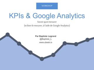 KPIs & Google Analytics
Par Baptiste Legrand
@Baptiste_L
www.ubeek.io
Savoir quoi mesurer
(etbien le mesurer, à l’aide de Google Analytics)
WORKSHOP
 