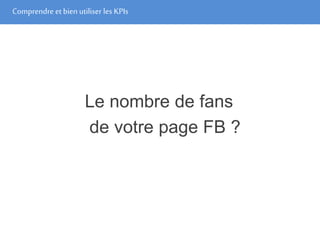 Comprendre et bien utiliser les KPIs
Le nombre de fans
de votre page FB ?
 