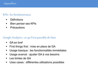 Aujourd’hui :
KPIs : les fondamentaux
 Définitions
 Bien penser ses KPIs
 Précautions
Google Analytics: ce qu’il est possible de faire
 GA en bref
 First things first : mise en place de GA
 Usage basique : les fonctionnalités immédiates
 Usage avancé : ajuster GA à vos besoins
 Les limites de GA
 Uses cases : différentes utilisations possibles
 