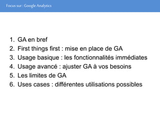 Focus sur : Google Analytics
1. GA en bref
2. First things first : mise en place de GA
3. Usage basique : les fonctionnalités immédiates
4. Usage avancé : ajuster GA à vos besoins
5. Les limites de GA
6. Uses cases : différentes utilisations possibles
 