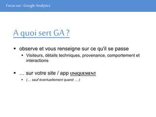 Focus sur : Google Analytics
A quoi sert GA?
 observe et vous renseigne sur ce qu'il se passe
 Visiteurs, détails techniques, provenance, comportement et
interactions
 … sur votre site / app UNIQUEMENT
 (… sauf éventuellement quand … )
 