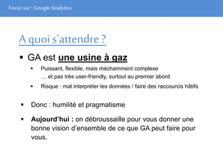 Focus sur : Google Analytics
A quoi s’attendre ?
 GA est une usine à gaz
 Puissant, flexible, mais méchamment complexe
… et pas très user-friendly, surtout au premier abord
 Risque : mal interpréter les données / faire des raccourcis hâtifs
 Donc : humilité et pragmatisme
 Aujourd’hui : on débroussaille pour vous donner une
bonne vision d’ensemble de ce que GA peut faire pour
vous.
 