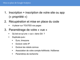 Mise en place de Google Analytics
1. Inscription + inscription de votre site ou app
(« propriété »)
2. Récupération et mise en place du code
 A placer sur TOUTES vos pages
3. Paramètrage de votre « vue »
 Qu’est-ce qu’une « vue » dans GA ?
 Duplicata puis :
 Euro, timezone
 Exclure votre IP
 Exclure les robots connus
 Association de votre compte AdWords / AdSense
 Paramètres de recherche
 