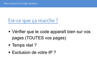 Mise en place de Google Analytics
Est-ce que ça marche ?
 Vérifier que le code apparaît bien sur vos
pages (TOUTES vos pages)
 Temps réel ?
 Exclusion de votre IP ?
 