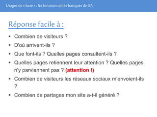 Usages de« base» : les fonctionnalités basiques de GA
Réponse facile à :
 Combien de visiteurs ?
 D'où arrivent-ils ?
 Que font-ils ? Quelles pages consultent-ils ?
 Quelles pages retiennent leur attention ? Quelles pages
n'y parviennent pas ? (attention !)
 Combien de visiteurs les réseaux sociaux m'envoient-ils
?
 Combien de partages mon site a-t-il généré ?
 