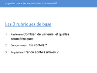 Usages de« base» : les fonctionnalités basiques de GA
Les 3 rubriques de base
1. Audience: Combien de visiteurs, et quelles
caractéristiques
2. Comportement:Où vont-ils ?
3. Acquisition: Par où sont-ils arrivés ?
 