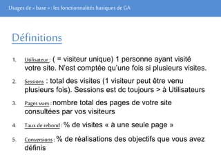 Usages de« base» : les fonctionnalités basiques de GA
Définitions
1. Utilisateur : ( = visiteur unique) 1 personne ayant visité
votre site. N’est comptée qu’une fois si plusieurs visites.
2. Sessions : total des visites (1 visiteur peut être venu
plusieurs fois). Sessions est dc toujours > à Utilisateurs
3. Pages vues :nombre total des pages de votre site
consultées par vos visiteurs
4. Taux de rebond :% de visites « à une seule page »
5. Conversions :% de réalisations des objectifs que vous avez
définis
 