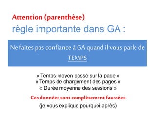 Ne faites pas confiance à GA quand il vous parle de
TEMPS
« Temps moyen passé sur la page »
« Temps de chargement des pages »
« Durée moyenne des sessions »
Ces données sont complètement faussées
(je vous explique pourquoi après)
Attention (parenthèse)
règle importante dans GA :
 