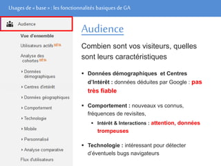 Usages de« base» : les fonctionnalités basiques de GA
Audience
Combien sont vos visiteurs, quelles
sont leurs caractéristiques
 Données démographiques et Centres
d’Intérêt : données déduites par Google : pas
très fiable
 Comportement : nouveaux vs connus,
fréquences de revisites,
 Intérêt & Interactions : attention, données
trompeuses
 Technologie : intéressant pour détecter
d’éventuels bugs navigateurs
 