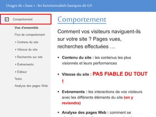 Usages de« base» : les fonctionnalités basiques de GA
Comportement
Comment vos visiteurs naviguent-ils
sur votre site ? Pages vues,
recherches effectuées …
 Contenu du site : les contenus les plus
visionnés et leurs performances
 Vitesse du site : PAS FIABLE DU TOUT
!
 Evènements : les interactions de vos visiteurs
avec les différents éléments du site (on y
reviendra)
 Analyse des pages Web : comment se
 