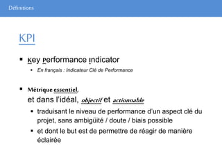 Définitions
KPI
 Key Performance Indicator
 En français : Indicateur Clé de Performance
 Métriqueessentiel,
et dans l’idéal, objectif et actionnable
 traduisant le niveau de performance d’un aspect clé du
projet, sans ambigüité / doute / biais possible
 et dont le but est de permettre de réagir de manière
éclairée
 