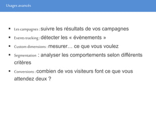 Usages avancés
 Les campagnes : suivre les résultats de vos campagnes
 Events tracking : détecter les « évènements »
 Custom dimensions : mesurer… ce que vous voulez
 Segmentation : analyser les comportements selon différents
critères
 Conversions :combien de vos visiteurs font ce que vous
attendez deux ?
 