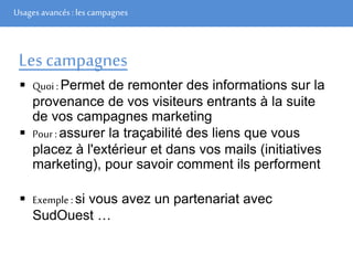 Usages avancés: les campagnes
Les campagnes
 Quoi : Permet de remonter des informations sur la
provenance de vos visiteurs entrants à la suite
de vos campagnes marketing
 Pour : assurer la traçabilité des liens que vous
placez à l'extérieur et dans vos mails (initiatives
marketing), pour savoir comment ils performent
 Exemple : si vous avez un partenariat avec
SudOuest …
 