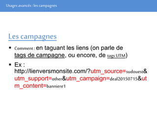 Usages avancés: les campagnes
Les campagnes
 Comment : en taguant les liens (on parle de
tags de campagne, ou encore, de tags UTM)
 Ex :
http://lienversmonsite.com/?utm_source=sudouest&
utm_support=other&utm_campaign=deal20150715&ut
m_content=banniere1
 