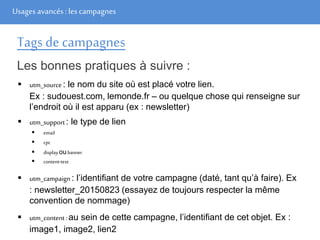 Usages avancés: les campagnes
Tags de campagnes
Les bonnes pratiques à suivre :
 utm_source: le nom du site où est placé votre lien.
Ex : sudouest.com, lemonde.fr – ou quelque chose qui renseigne sur
l’endroit où il est apparu (ex : newsletter)
 utm_support: le type de lien
 email
 cpc
 displayoubanner
 content-text
 utm_campaign: l’identifiant de votre campagne (daté, tant qu’à faire). Ex
: newsletter_20150823 (essayez de toujours respecter la même
convention de nommage)
 utm_content:au sein de cette campagne, l’identifiant de cet objet. Ex :
image1, image2, lien2
 