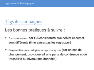 Usages avancés: les campagnes
Tags de campagnes
Les bonnes pratiques à suivre :
 Tout enminuscules : car GA considèrera que ceMot et cemot
sont différents (il ne saura pas les regrouper)
 Essayer de bien pensersa logique detags, et des’y tenir (car en cas de
changement, provoquerait une perte de cohérence et de
traçabilité au niveau des données)
 