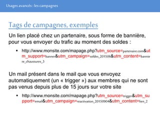 Usages avancés: les campagnes
Tags decampagnes,exemples
Un lien placé chez un partenaire, sous forme de bannière,
pour vous envoyer du trafic au moment des soldes :
 http://www.monsite.com/mapage.php?utm_source=partenaire.com&ut
m_support=banner&utm_campaign=soldes_201506&utm_content=bannie
re_chaussures_3
Un mail présent dans le mail que vous envoyez
automatiquement (un « trigger ») aux membres qui ne sont
pas venus depuis plus de 15 jours sur votre site
 http://www.monsite.com/mapage.php?utm_source=trigger&utm_su
pport=email&utm_campaign=reactivation_20150904&utm_content=lien_2
 